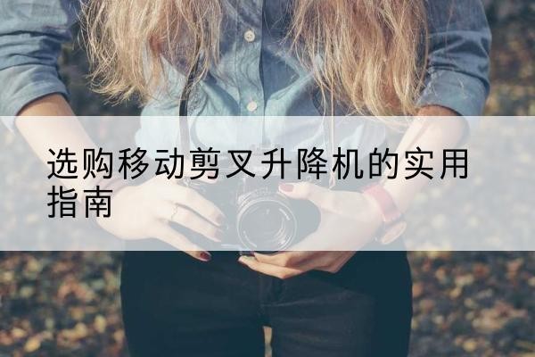 沁水移动剪叉升降机怎么选-选购移动剪叉升降机的实用指南