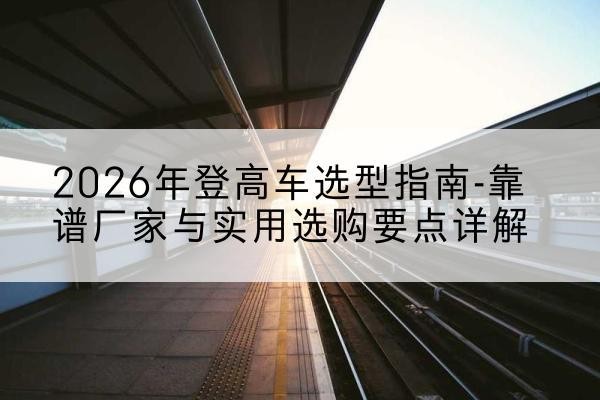 沁水登高车厂家推荐-2026年登高车选型指南-靠谱厂家与实用选购要点详解
