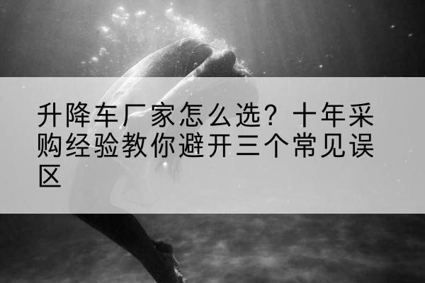 沁水升降车厂家-怎么选?十年采购经验教你避开三个常见误区