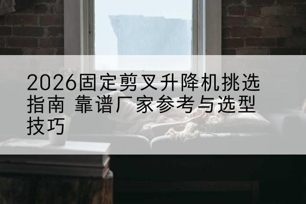 沁水固定剪叉升降机厂家推荐-2026固定剪叉升降机挑选指南 靠谱厂家参考与选型技巧