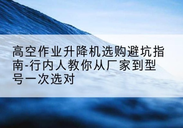沁水升降平台厂家-高空作业升降机选购避坑指南-行内人教你从厂家到型号一次选对