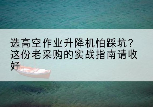 沁水高空作业升降机厂家推荐-选高空作业升降机怕踩坑？这份老采购的实战指南请收好