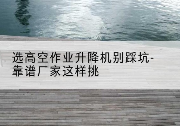 沁水剪叉式升降机厂家-选高空作业升降机别踩坑-靠谱厂家这样挑