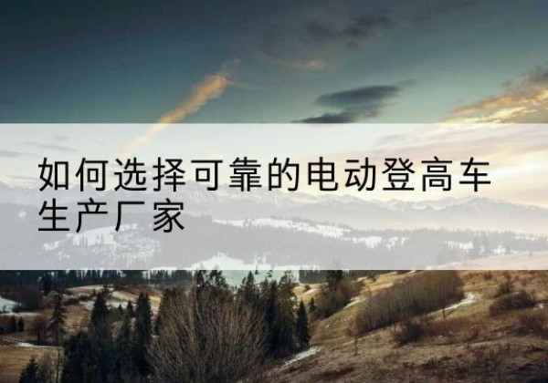 沁水电动登高车厂家-如何选择可靠的电动登高车生产厂家