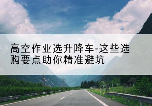 沁水升降车厂家-高空作业选升降车-这些选购要点助你*避坑