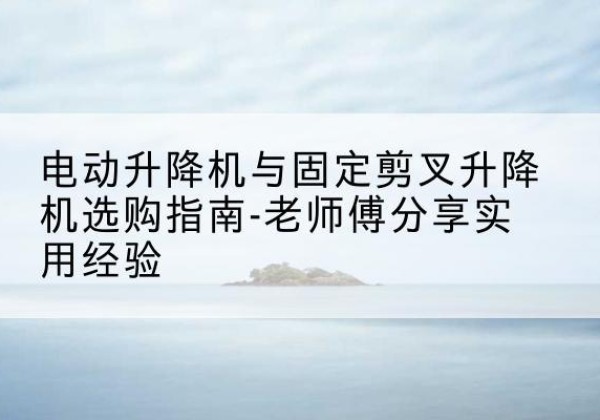 沁水电动升降机怎么选-电动升降机与固定剪叉升降机选购指南-老师傅分享实用经验