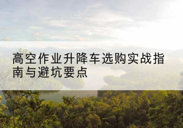 沁水升降车怎么选-高空作业升降车选购实战指南与避坑要点