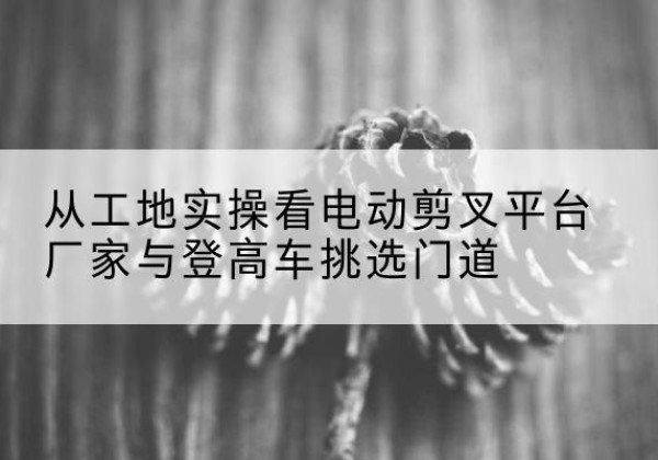 沁水电动剪叉升降平台厂家-从工地实操看电动剪叉平台厂家与登高车挑选门道