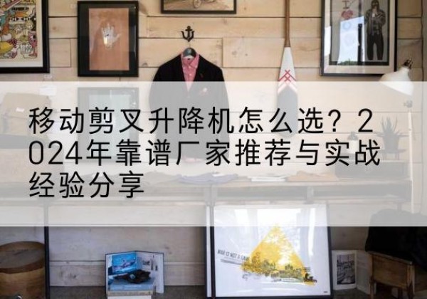 沁水升降平台厂家推荐-移动剪叉升降机怎么选？2024年靠谱厂家推荐与实战经验分享