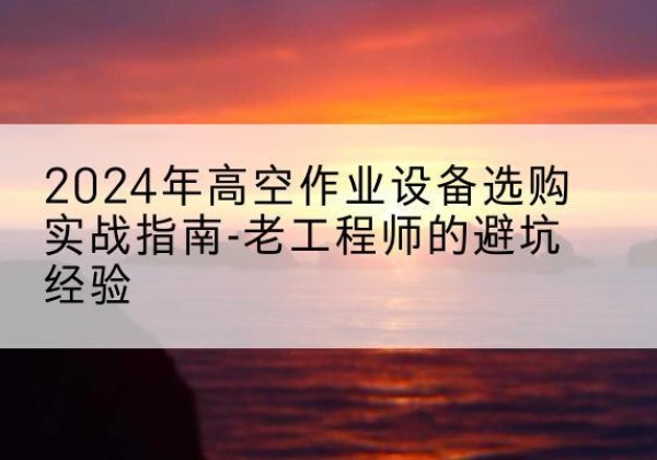 沁水高空作业升降机厂家推荐-2024年高空作业设备选购实战指南-老工程师的避坑经验
