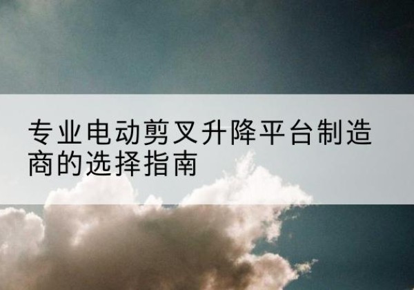 沁水电动剪叉升降平台厂家-专业电动剪叉升降平台制造商的选择指南