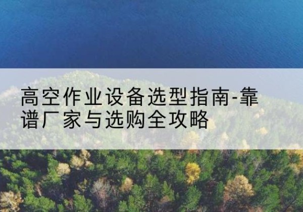 沁水升降车厂家-高空作业设备选型指南-靠谱厂家与选购全攻略
