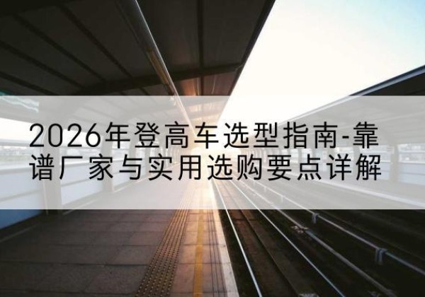 沁水登高车厂家推荐-2026年登高车选型指南-靠谱厂家与实用选购要点详解